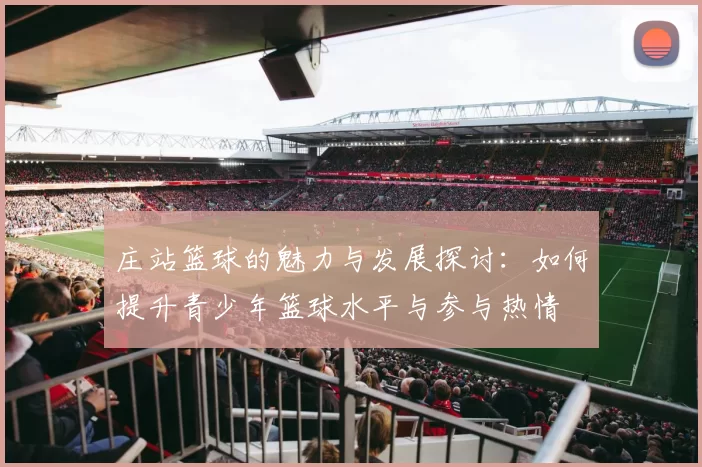 庄站篮球的魅力与发展探讨：如何提升青少年篮球水平与参与热情