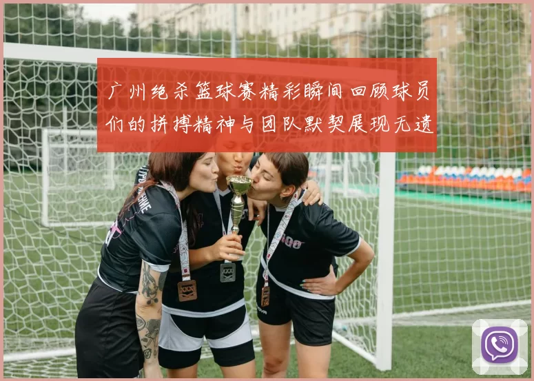 广州绝杀篮球赛精彩瞬间回顾球员们的拼搏精神与团队默契展现无遗