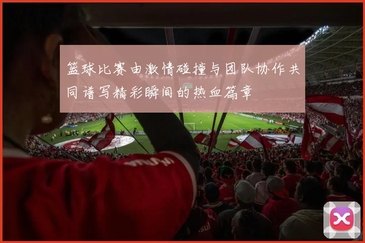 篮球比赛由激情碰撞与团队协作共同谱写精彩瞬间的热血篇章